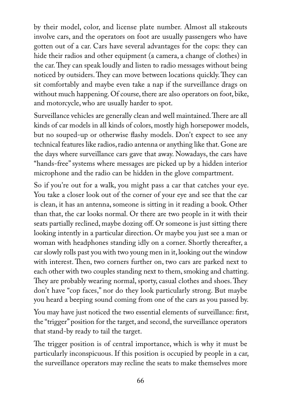 by their model, color, and license plate number. Almost all stakcouts involve cars, and the operators on foot arc sually passengers who have gotten out of a car, Cars have several advantages for the cops: they can hide their radios and other equipment (a camera, a change of clothes) in the car. They can speak loudly and listen to radio messages without being noticed by outsiders. They can maove between locations quickly: They can sit comfortably and maybe even take a nap if the surveillance drags on ‘without much happening. Of course, there are also operators on foot, bike, and motorcycle, who arc usually harder to spot.  Surveillance vehicles are generally clean and well maintained. There are all kinds of car models in all kinds of colors, mostly high horscpower models, but no souped-up or otherwise flashy models. Don’t expect to sce any technical features ike radios, radio antenna or anything like that. Gone are the days where surveillance cars gave that away. Nowadays, the cars have “hands-free” systems where messages are picked up by a hidden interior microphone and the radio can be hidden in the glove compartment.  So if you’re out for a walk, you might pass a car that catches your cyc. You take a closer look out of the corner of your eye and sec that the car is clean, it has an antenna, someone is sitting in it reading a book. Other than that, the car looks normal. Or there are two people in it with their scats partially reclined, maybe dozing off. Or someone s just sitting there looking intently in a particular direction. Or maybe you just sce a man or woman with headphones standing idly on a corner. Shortly thereafter, a car slowly rolls past you with two young men in i, looking out the window with interest. Then, two corners further on, two cars are parked next to cach other with two couples standing next to them, smoking and chating, They are probably wearing normal, sporty, casual clothes and shoes. They don’t have “cop faces,” nor do they look particularly strong. But maybe you heard a beeping sound coming from one of the cars as you passed by.  You may have just noticed the two cssential elements of surveillance: firse, the “trigges” position for the target, and second, the surveillance operators that stand-by ready to tail the target.  The trigger position is of central importance, which is why it must be particularly inconspicuous. If this position is occupied by people in a car, the surveillance operators may recline the seats to make themselves more  66 